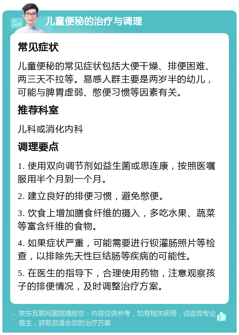 儿童便秘的治疗与调理 常见症状 儿童便秘的常见症状包括大便干燥、排便困难、两三天不拉等。易感人群主要是两岁半的幼儿，可能与脾胃虚弱、憋便习惯等因素有关。 推荐科室 儿科或消化内科 调理要点 1. 使用双向调节剂如益生菌或思连康，按照医嘱服用半个月到一个月。 2. 建立良好的排便习惯，避免憋便。 3. 饮食上增加膳食纤维的摄入，多吃水果、蔬菜等富含纤维的食物。 4. 如果症状严重，可能需要进行钡灌肠照片等检查，以排除先天性巨结肠等疾病的可能性。 5. 在医生的指导下，合理使用药物，注意观察孩子的排便情况，及时调整治疗方案。