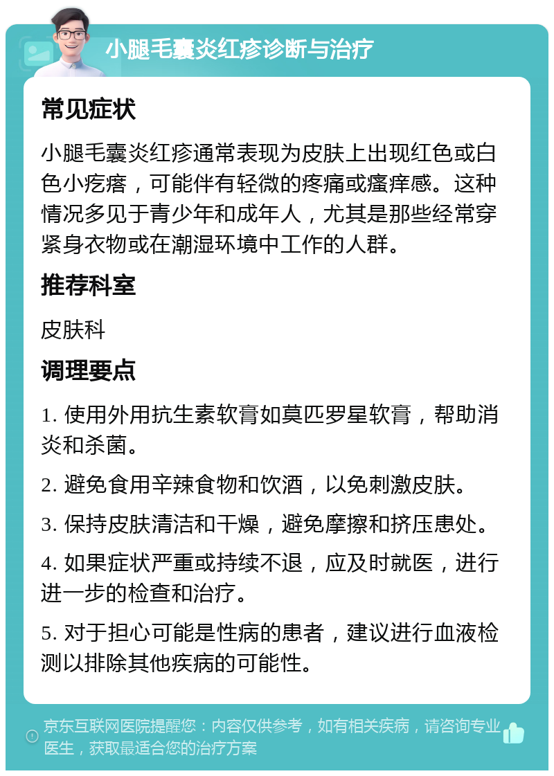 小腿毛囊炎红疹诊断与治疗 常见症状 小腿毛囊炎红疹通常表现为皮肤上出现红色或白色小疙瘩，可能伴有轻微的疼痛或瘙痒感。这种情况多见于青少年和成年人，尤其是那些经常穿紧身衣物或在潮湿环境中工作的人群。 推荐科室 皮肤科 调理要点 1. 使用外用抗生素软膏如莫匹罗星软膏，帮助消炎和杀菌。 2. 避免食用辛辣食物和饮酒，以免刺激皮肤。 3. 保持皮肤清洁和干燥，避免摩擦和挤压患处。 4. 如果症状严重或持续不退，应及时就医，进行进一步的检查和治疗。 5. 对于担心可能是性病的患者，建议进行血液检测以排除其他疾病的可能性。