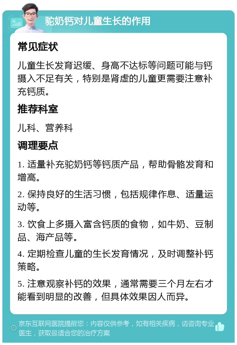 驼奶钙对儿童生长的作用 常见症状 儿童生长发育迟缓、身高不达标等问题可能与钙摄入不足有关，特别是肾虚的儿童更需要注意补充钙质。 推荐科室 儿科、营养科 调理要点 1. 适量补充驼奶钙等钙质产品，帮助骨骼发育和增高。 2. 保持良好的生活习惯，包括规律作息、适量运动等。 3. 饮食上多摄入富含钙质的食物，如牛奶、豆制品、海产品等。 4. 定期检查儿童的生长发育情况，及时调整补钙策略。 5. 注意观察补钙的效果，通常需要三个月左右才能看到明显的改善，但具体效果因人而异。