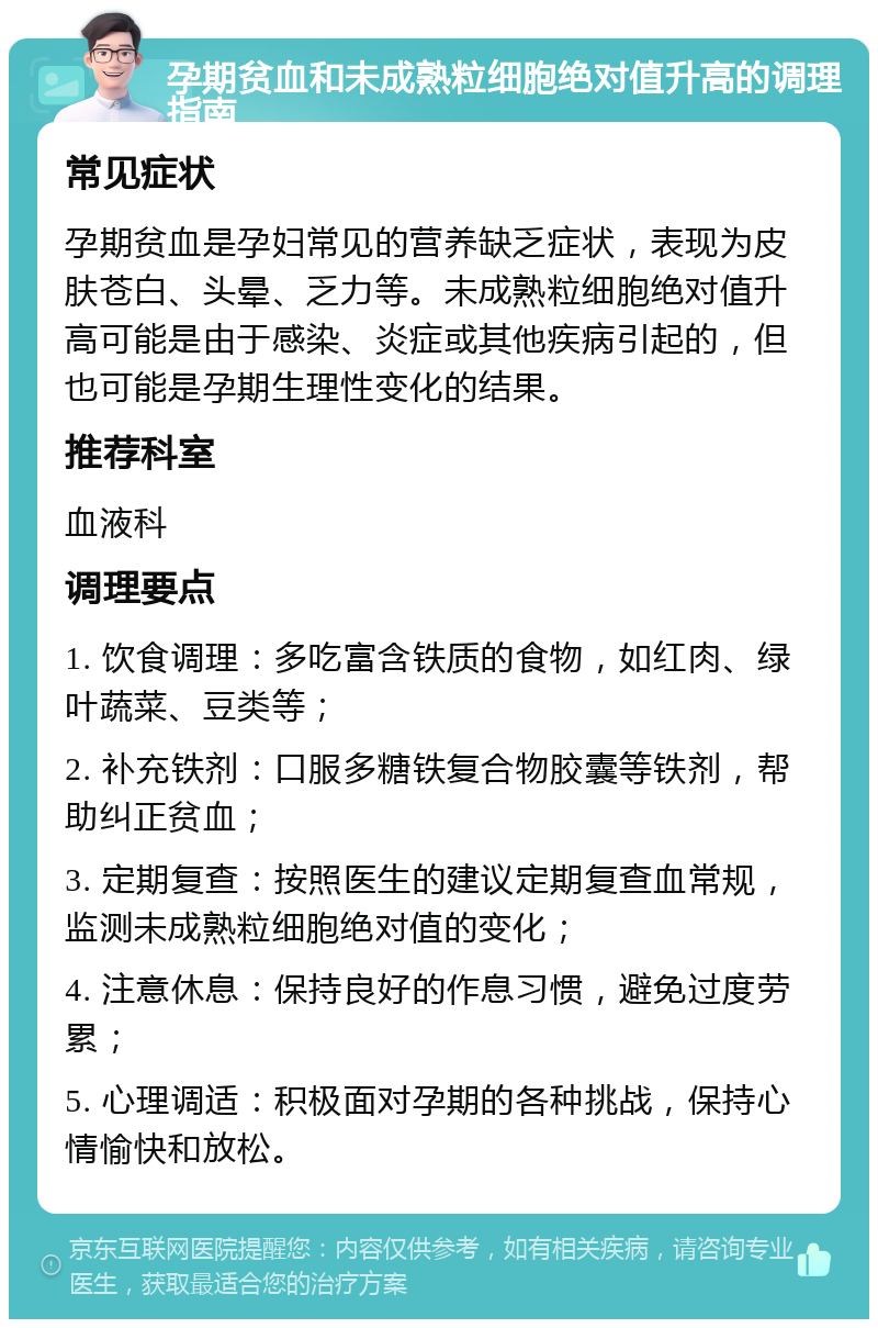 孕期贫血和未成熟粒细胞绝对值升高的调理指南 常见症状 孕期贫血是孕妇常见的营养缺乏症状，表现为皮肤苍白、头晕、乏力等。未成熟粒细胞绝对值升高可能是由于感染、炎症或其他疾病引起的，但也可能是孕期生理性变化的结果。 推荐科室 血液科 调理要点 1. 饮食调理：多吃富含铁质的食物，如红肉、绿叶蔬菜、豆类等； 2. 补充铁剂：口服多糖铁复合物胶囊等铁剂，帮助纠正贫血； 3. 定期复查：按照医生的建议定期复查血常规，监测未成熟粒细胞绝对值的变化； 4. 注意休息：保持良好的作息习惯，避免过度劳累； 5. 心理调适：积极面对孕期的各种挑战，保持心情愉快和放松。