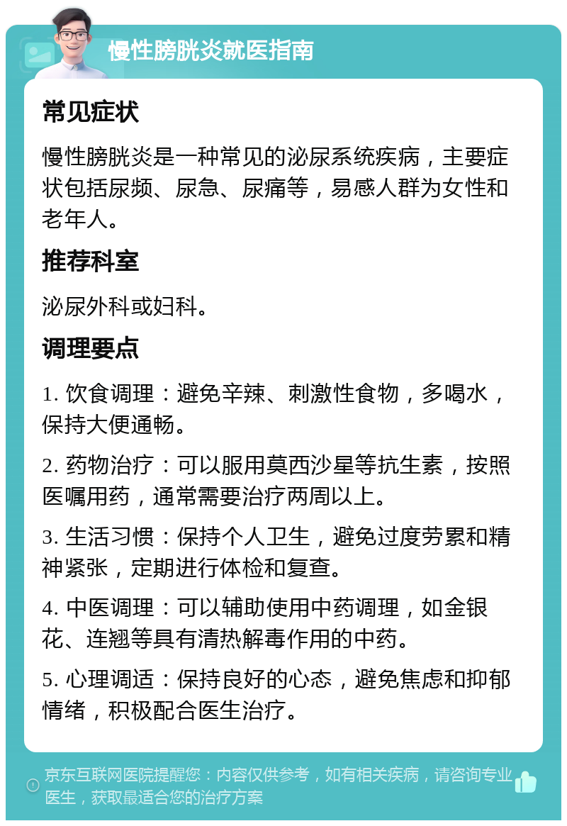 慢性膀胱炎就医指南 常见症状 慢性膀胱炎是一种常见的泌尿系统疾病，主要症状包括尿频、尿急、尿痛等，易感人群为女性和老年人。 推荐科室 泌尿外科或妇科。 调理要点 1. 饮食调理：避免辛辣、刺激性食物，多喝水，保持大便通畅。 2. 药物治疗：可以服用莫西沙星等抗生素，按照医嘱用药，通常需要治疗两周以上。 3. 生活习惯：保持个人卫生，避免过度劳累和精神紧张，定期进行体检和复查。 4. 中医调理：可以辅助使用中药调理，如金银花、连翘等具有清热解毒作用的中药。 5. 心理调适：保持良好的心态，避免焦虑和抑郁情绪，积极配合医生治疗。