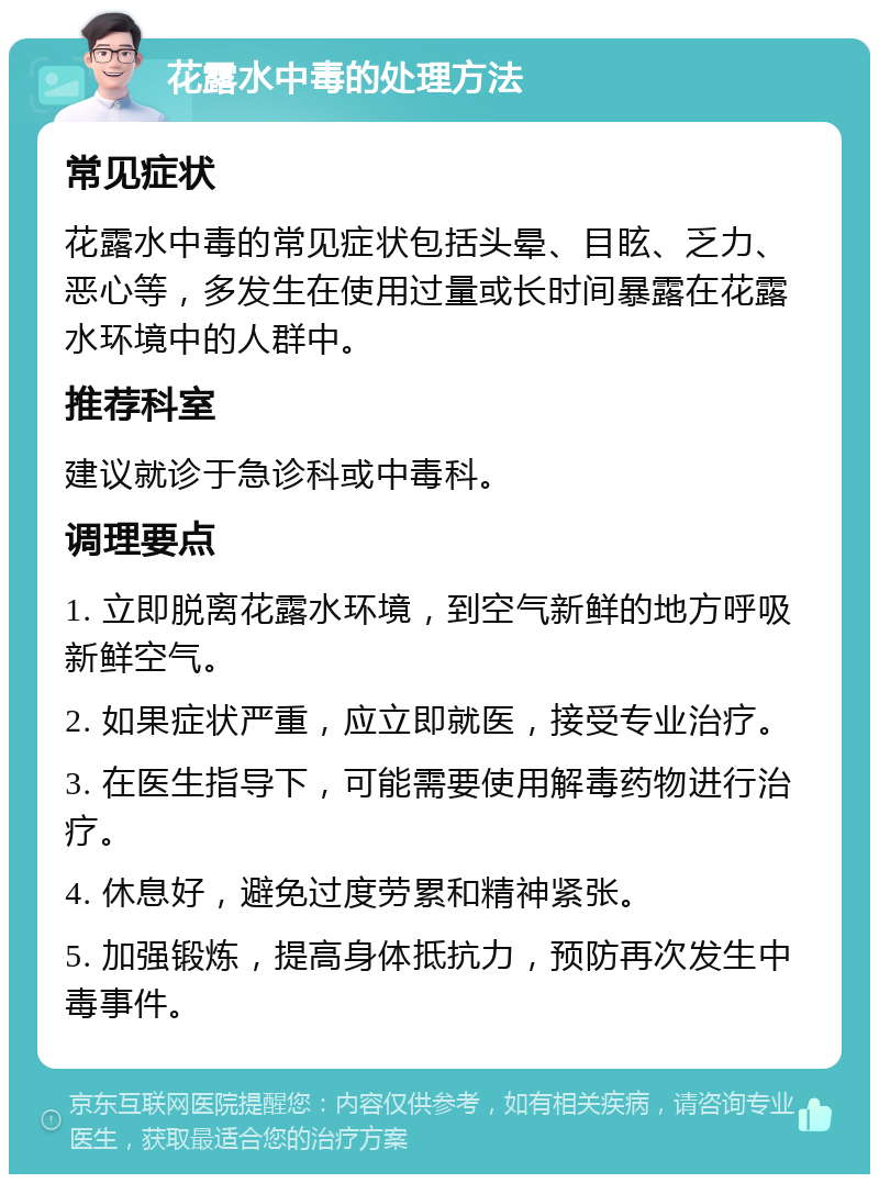 花露水中毒的处理方法 常见症状 花露水中毒的常见症状包括头晕、目眩、乏力、恶心等，多发生在使用过量或长时间暴露在花露水环境中的人群中。 推荐科室 建议就诊于急诊科或中毒科。 调理要点 1. 立即脱离花露水环境，到空气新鲜的地方呼吸新鲜空气。 2. 如果症状严重，应立即就医，接受专业治疗。 3. 在医生指导下，可能需要使用解毒药物进行治疗。 4. 休息好，避免过度劳累和精神紧张。 5. 加强锻炼，提高身体抵抗力，预防再次发生中毒事件。