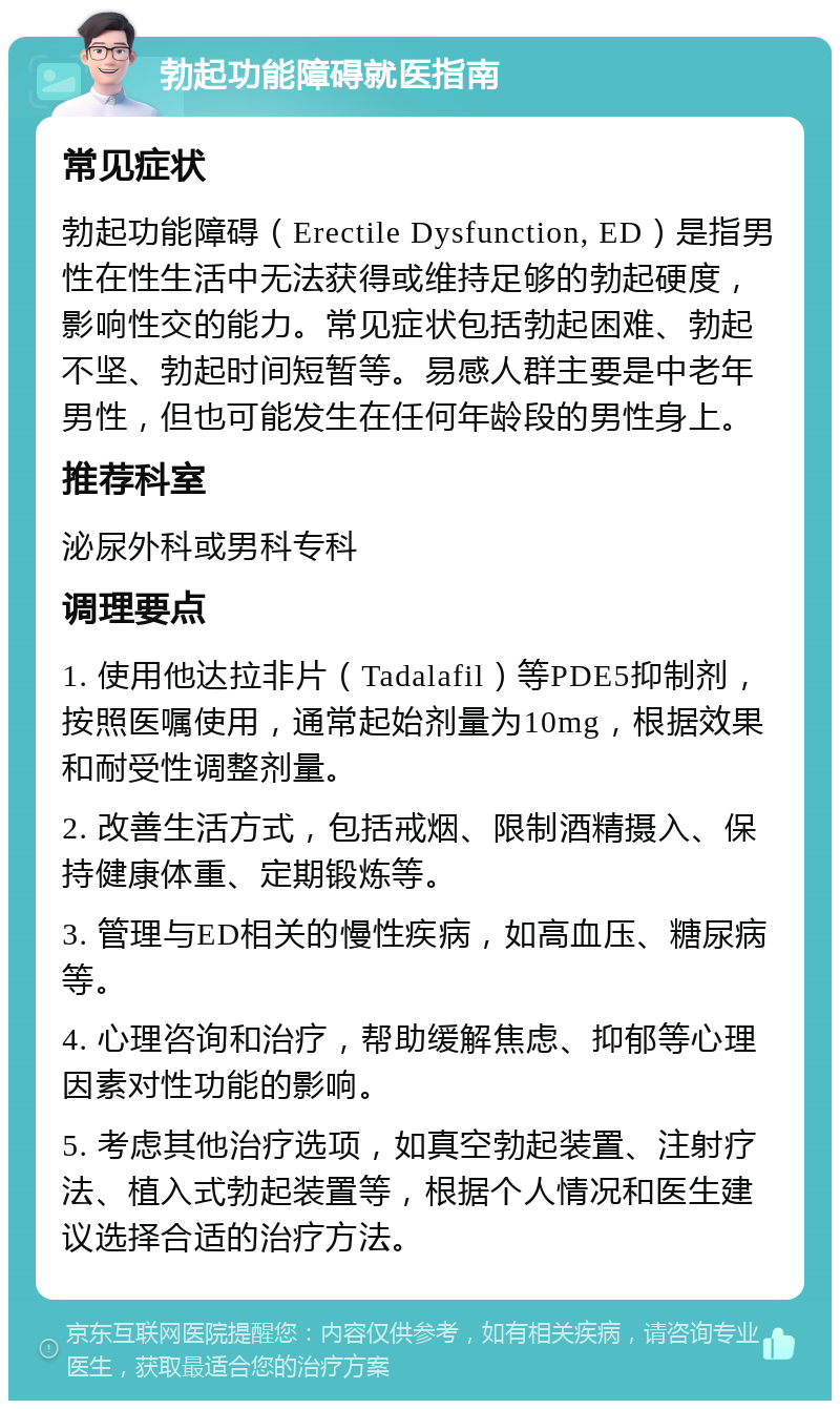 勃起功能障碍就医指南 常见症状 勃起功能障碍（Erectile Dysfunction, ED）是指男性在性生活中无法获得或维持足够的勃起硬度，影响性交的能力。常见症状包括勃起困难、勃起不坚、勃起时间短暂等。易感人群主要是中老年男性，但也可能发生在任何年龄段的男性身上。 推荐科室 泌尿外科或男科专科 调理要点 1. 使用他达拉非片（Tadalafil）等PDE5抑制剂，按照医嘱使用，通常起始剂量为10mg，根据效果和耐受性调整剂量。 2. 改善生活方式，包括戒烟、限制酒精摄入、保持健康体重、定期锻炼等。 3. 管理与ED相关的慢性疾病，如高血压、糖尿病等。 4. 心理咨询和治疗，帮助缓解焦虑、抑郁等心理因素对性功能的影响。 5. 考虑其他治疗选项，如真空勃起装置、注射疗法、植入式勃起装置等，根据个人情况和医生建议选择合适的治疗方法。