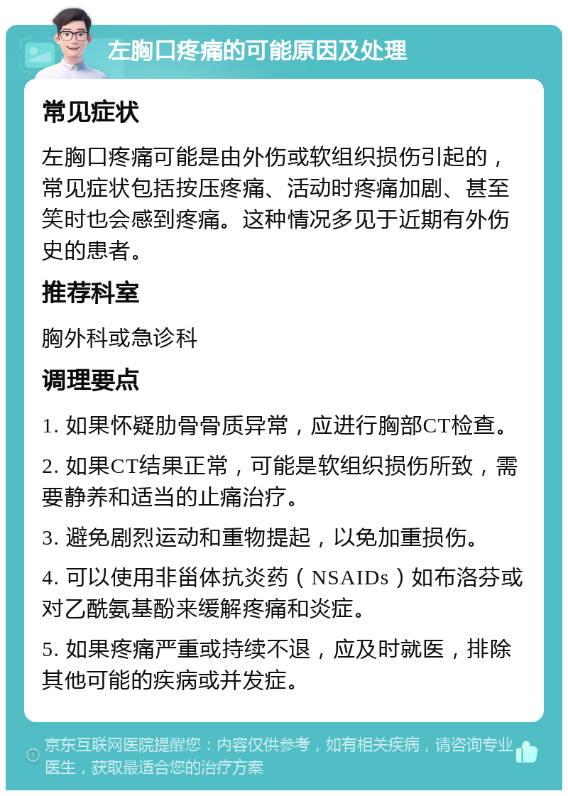 左胸口疼痛的可能原因及处理 常见症状 左胸口疼痛可能是由外伤或软组织损伤引起的，常见症状包括按压疼痛、活动时疼痛加剧、甚至笑时也会感到疼痛。这种情况多见于近期有外伤史的患者。 推荐科室 胸外科或急诊科 调理要点 1. 如果怀疑肋骨骨质异常，应进行胸部CT检查。 2. 如果CT结果正常，可能是软组织损伤所致，需要静养和适当的止痛治疗。 3. 避免剧烈运动和重物提起，以免加重损伤。 4. 可以使用非甾体抗炎药（NSAIDs）如布洛芬或对乙酰氨基酚来缓解疼痛和炎症。 5. 如果疼痛严重或持续不退，应及时就医，排除其他可能的疾病或并发症。