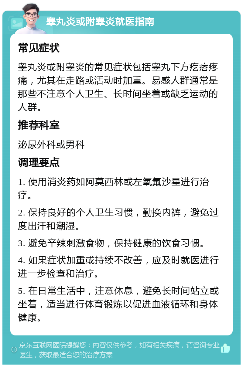 睾丸炎或附睾炎就医指南 常见症状 睾丸炎或附睾炎的常见症状包括睾丸下方疙瘩疼痛，尤其在走路或活动时加重。易感人群通常是那些不注意个人卫生、长时间坐着或缺乏运动的人群。 推荐科室 泌尿外科或男科 调理要点 1. 使用消炎药如阿莫西林或左氧氟沙星进行治疗。 2. 保持良好的个人卫生习惯，勤换内裤，避免过度出汗和潮湿。 3. 避免辛辣刺激食物，保持健康的饮食习惯。 4. 如果症状加重或持续不改善，应及时就医进行进一步检查和治疗。 5. 在日常生活中，注意休息，避免长时间站立或坐着，适当进行体育锻炼以促进血液循环和身体健康。