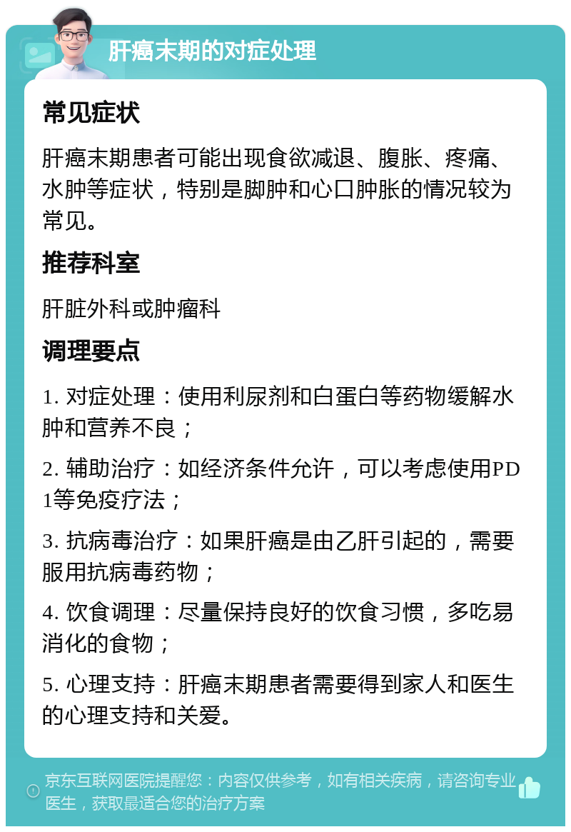 肝癌末期的对症处理 常见症状 肝癌末期患者可能出现食欲减退、腹胀、疼痛、水肿等症状，特别是脚肿和心口肿胀的情况较为常见。 推荐科室 肝脏外科或肿瘤科 调理要点 1. 对症处理：使用利尿剂和白蛋白等药物缓解水肿和营养不良； 2. 辅助治疗：如经济条件允许，可以考虑使用PD1等免疫疗法； 3. 抗病毒治疗：如果肝癌是由乙肝引起的，需要服用抗病毒药物； 4. 饮食调理：尽量保持良好的饮食习惯，多吃易消化的食物； 5. 心理支持：肝癌末期患者需要得到家人和医生的心理支持和关爱。