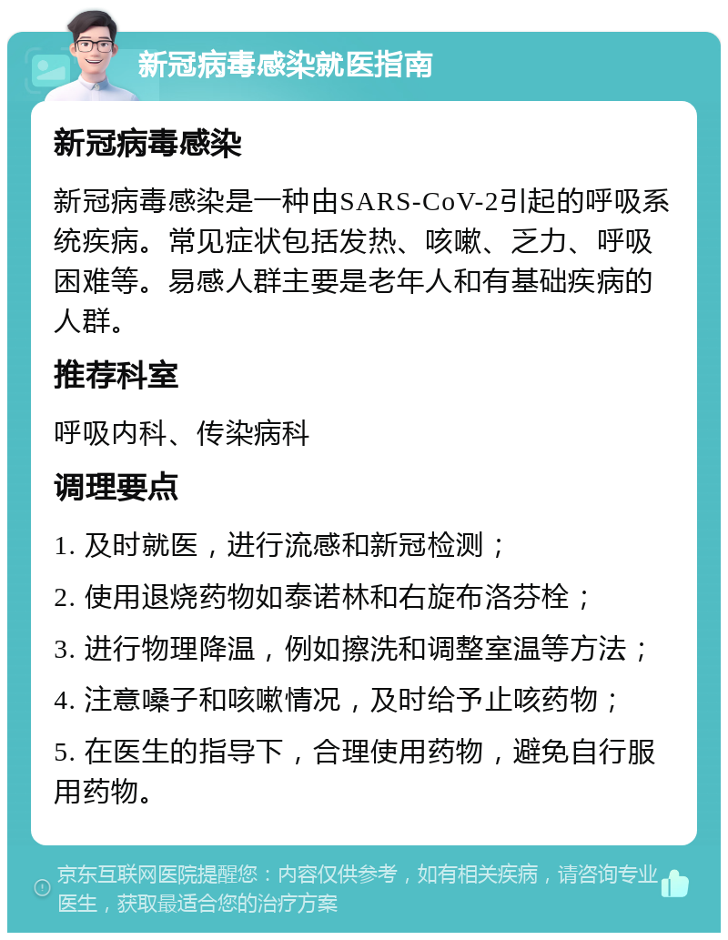 新冠病毒感染就医指南 新冠病毒感染 新冠病毒感染是一种由SARS-CoV-2引起的呼吸系统疾病。常见症状包括发热、咳嗽、乏力、呼吸困难等。易感人群主要是老年人和有基础疾病的人群。 推荐科室 呼吸内科、传染病科 调理要点 1. 及时就医，进行流感和新冠检测； 2. 使用退烧药物如泰诺林和右旋布洛芬栓； 3. 进行物理降温，例如擦洗和调整室温等方法； 4. 注意嗓子和咳嗽情况，及时给予止咳药物； 5. 在医生的指导下，合理使用药物，避免自行服用药物。