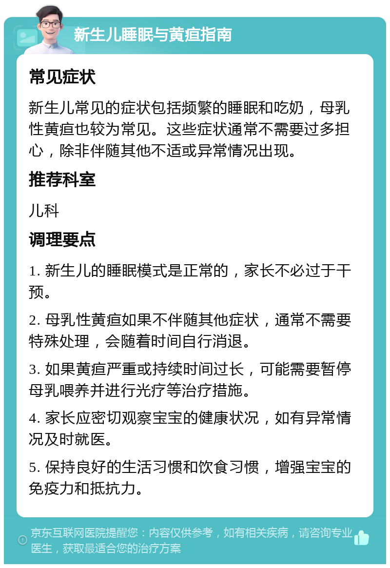 新生儿睡眠与黄疸指南 常见症状 新生儿常见的症状包括频繁的睡眠和吃奶，母乳性黄疸也较为常见。这些症状通常不需要过多担心，除非伴随其他不适或异常情况出现。 推荐科室 儿科 调理要点 1. 新生儿的睡眠模式是正常的，家长不必过于干预。 2. 母乳性黄疸如果不伴随其他症状，通常不需要特殊处理，会随着时间自行消退。 3. 如果黄疸严重或持续时间过长，可能需要暂停母乳喂养并进行光疗等治疗措施。 4. 家长应密切观察宝宝的健康状况，如有异常情况及时就医。 5. 保持良好的生活习惯和饮食习惯，增强宝宝的免疫力和抵抗力。