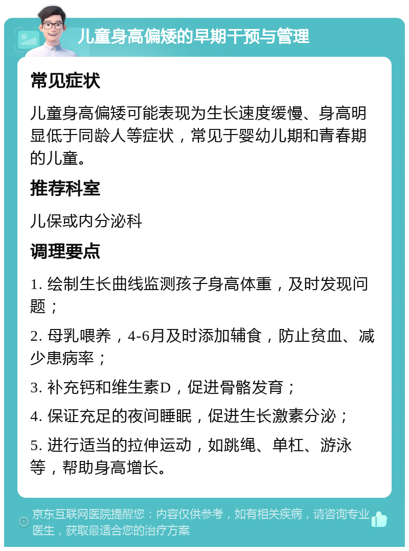 儿童身高偏矮的早期干预与管理 常见症状 儿童身高偏矮可能表现为生长速度缓慢、身高明显低于同龄人等症状，常见于婴幼儿期和青春期的儿童。 推荐科室 儿保或内分泌科 调理要点 1. 绘制生长曲线监测孩子身高体重，及时发现问题； 2. 母乳喂养，4-6月及时添加辅食，防止贫血、减少患病率； 3. 补充钙和维生素D，促进骨骼发育； 4. 保证充足的夜间睡眠，促进生长激素分泌； 5. 进行适当的拉伸运动，如跳绳、单杠、游泳等，帮助身高增长。