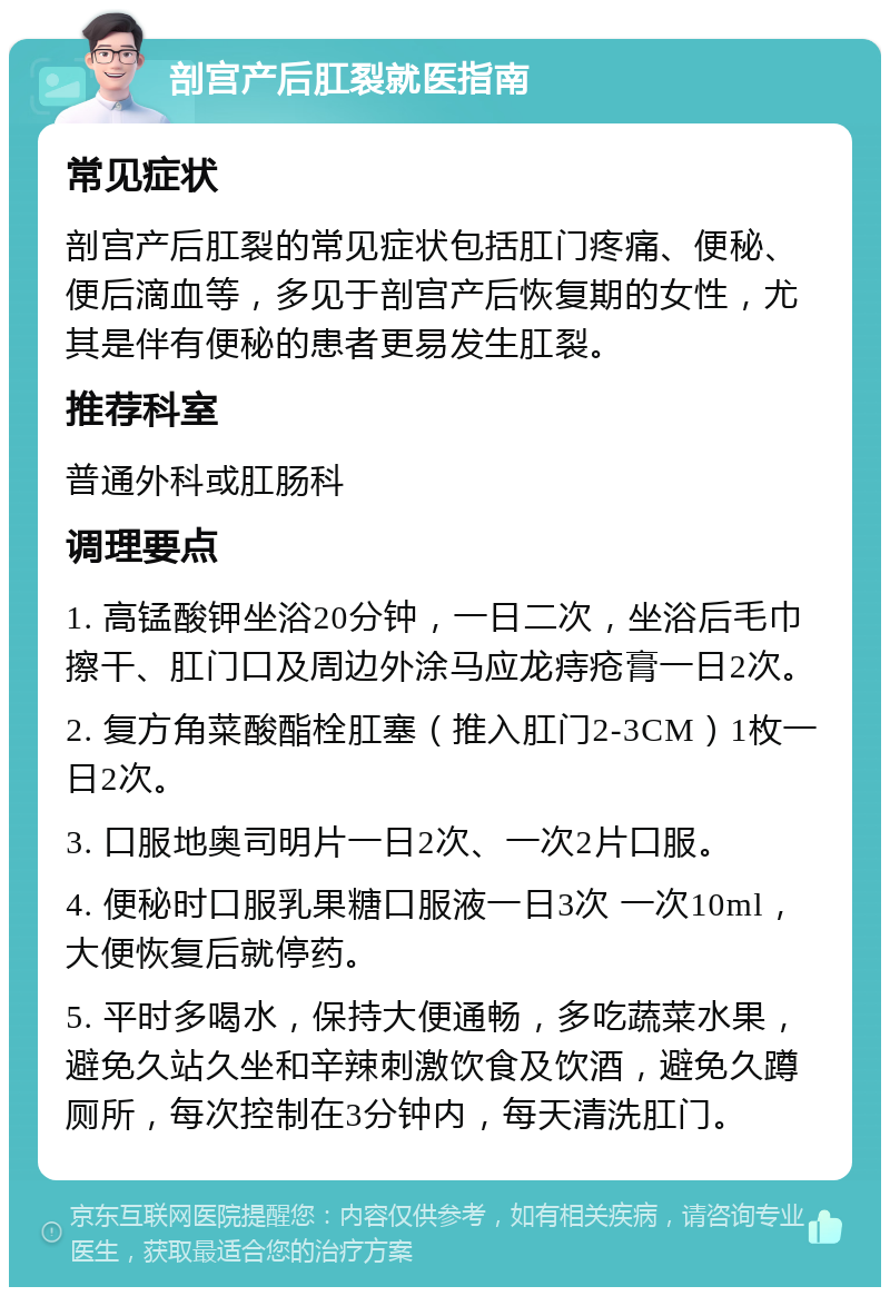 剖宫产后肛裂就医指南 常见症状 剖宫产后肛裂的常见症状包括肛门疼痛、便秘、便后滴血等，多见于剖宫产后恢复期的女性，尤其是伴有便秘的患者更易发生肛裂。 推荐科室 普通外科或肛肠科 调理要点 1. 高锰酸钾坐浴20分钟，一日二次，坐浴后毛巾擦干、肛门口及周边外涂马应龙痔疮膏一日2次。 2. 复方角菜酸酯栓肛塞（推入肛门2-3CM）1枚一日2次。 3. 口服地奥司明片一日2次、一次2片口服。 4. 便秘时口服乳果糖口服液一日3次 一次10ml，大便恢复后就停药。 5. 平时多喝水，保持大便通畅，多吃蔬菜水果，避免久站久坐和辛辣刺激饮食及饮酒，避免久蹲厕所，每次控制在3分钟内，每天清洗肛门。