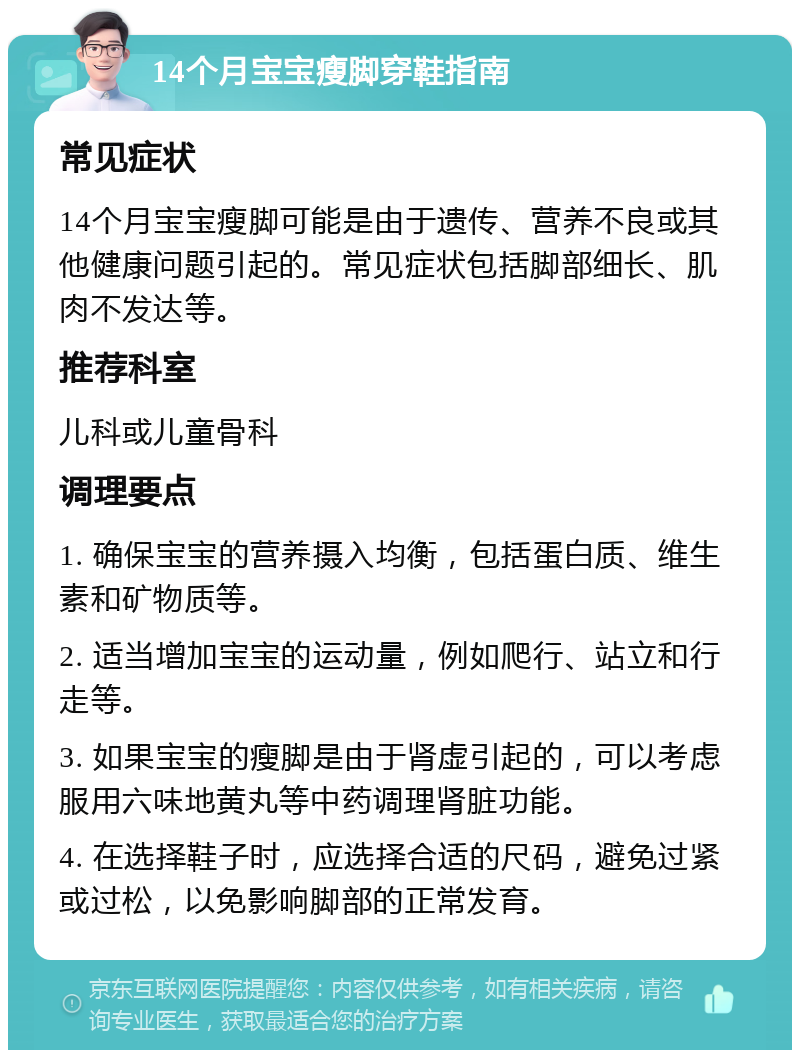 14个月宝宝瘦脚穿鞋指南 常见症状 14个月宝宝瘦脚可能是由于遗传、营养不良或其他健康问题引起的。常见症状包括脚部细长、肌肉不发达等。 推荐科室 儿科或儿童骨科 调理要点 1. 确保宝宝的营养摄入均衡，包括蛋白质、维生素和矿物质等。 2. 适当增加宝宝的运动量，例如爬行、站立和行走等。 3. 如果宝宝的瘦脚是由于肾虚引起的，可以考虑服用六味地黄丸等中药调理肾脏功能。 4. 在选择鞋子时，应选择合适的尺码，避免过紧或过松，以免影响脚部的正常发育。