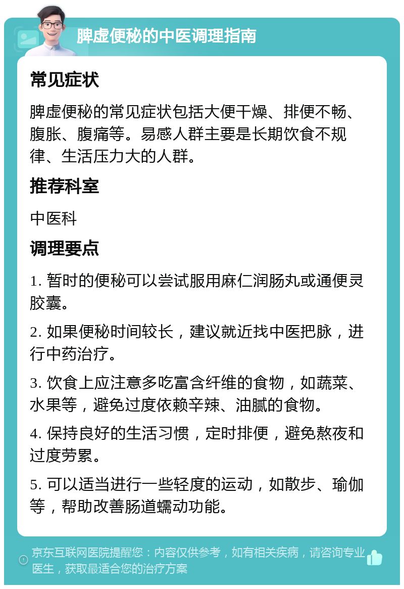 脾虚便秘的中医调理指南 常见症状 脾虚便秘的常见症状包括大便干燥、排便不畅、腹胀、腹痛等。易感人群主要是长期饮食不规律、生活压力大的人群。 推荐科室 中医科 调理要点 1. 暂时的便秘可以尝试服用麻仁润肠丸或通便灵胶囊。 2. 如果便秘时间较长，建议就近找中医把脉，进行中药治疗。 3. 饮食上应注意多吃富含纤维的食物，如蔬菜、水果等，避免过度依赖辛辣、油腻的食物。 4. 保持良好的生活习惯，定时排便，避免熬夜和过度劳累。 5. 可以适当进行一些轻度的运动，如散步、瑜伽等，帮助改善肠道蠕动功能。