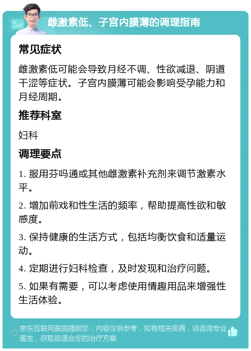 雌激素低、子宫内膜薄的调理指南 常见症状 雌激素低可能会导致月经不调、性欲减退、阴道干涩等症状。子宫内膜薄可能会影响受孕能力和月经周期。 推荐科室 妇科 调理要点 1. 服用芬吗通或其他雌激素补充剂来调节激素水平。 2. 增加前戏和性生活的频率，帮助提高性欲和敏感度。 3. 保持健康的生活方式，包括均衡饮食和适量运动。 4. 定期进行妇科检查，及时发现和治疗问题。 5. 如果有需要，可以考虑使用情趣用品来增强性生活体验。