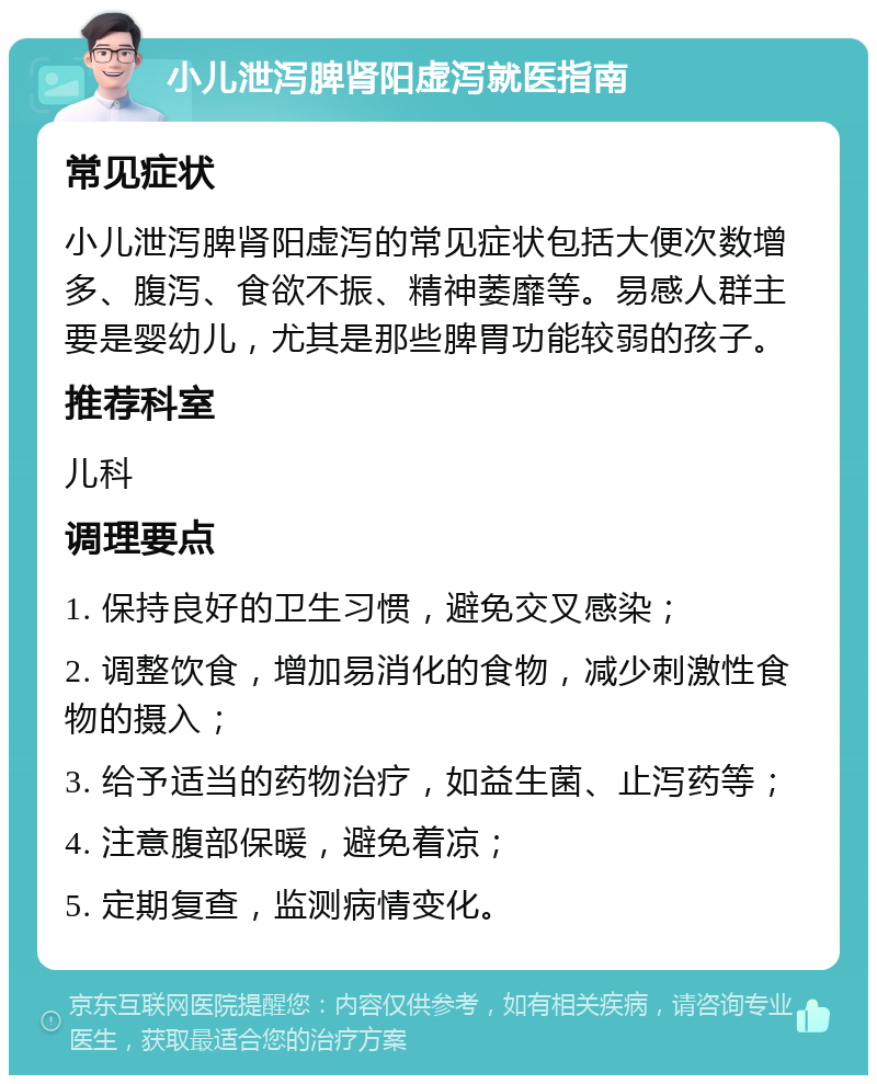 小儿泄泻脾肾阳虚泻就医指南 常见症状 小儿泄泻脾肾阳虚泻的常见症状包括大便次数增多、腹泻、食欲不振、精神萎靡等。易感人群主要是婴幼儿，尤其是那些脾胃功能较弱的孩子。 推荐科室 儿科 调理要点 1. 保持良好的卫生习惯，避免交叉感染； 2. 调整饮食，增加易消化的食物，减少刺激性食物的摄入； 3. 给予适当的药物治疗，如益生菌、止泻药等； 4. 注意腹部保暖，避免着凉； 5. 定期复查，监测病情变化。