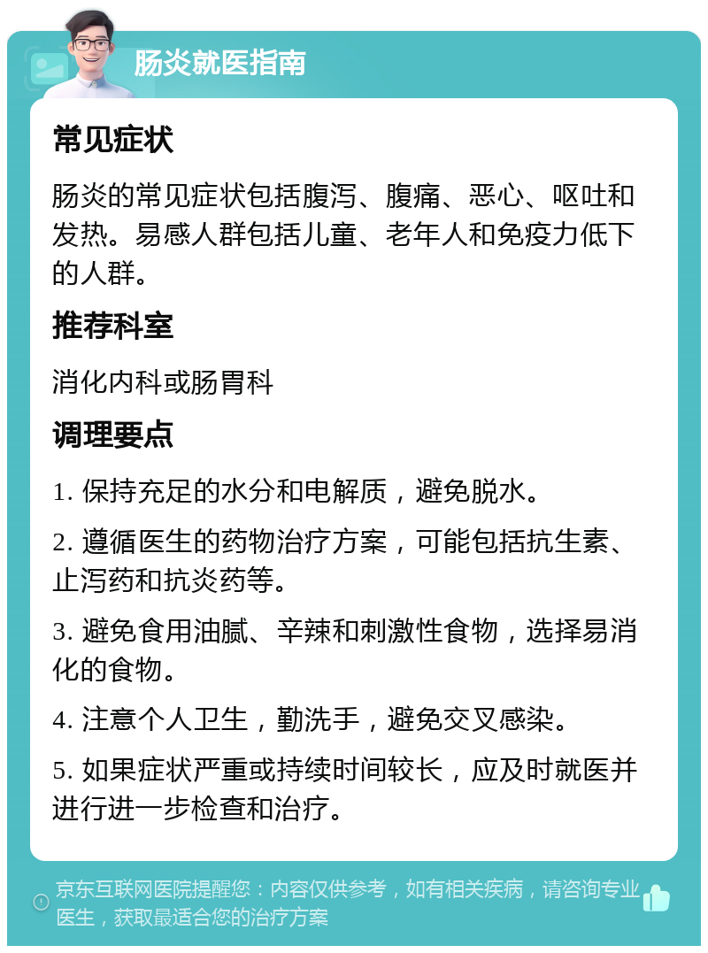 肠炎就医指南 常见症状 肠炎的常见症状包括腹泻、腹痛、恶心、呕吐和发热。易感人群包括儿童、老年人和免疫力低下的人群。 推荐科室 消化内科或肠胃科 调理要点 1. 保持充足的水分和电解质，避免脱水。 2. 遵循医生的药物治疗方案，可能包括抗生素、止泻药和抗炎药等。 3. 避免食用油腻、辛辣和刺激性食物，选择易消化的食物。 4. 注意个人卫生，勤洗手，避免交叉感染。 5. 如果症状严重或持续时间较长，应及时就医并进行进一步检查和治疗。