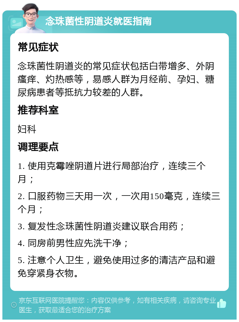 念珠菌性阴道炎就医指南 常见症状 念珠菌性阴道炎的常见症状包括白带增多、外阴瘙痒、灼热感等，易感人群为月经前、孕妇、糖尿病患者等抵抗力较差的人群。 推荐科室 妇科 调理要点 1. 使用克霉唑阴道片进行局部治疗，连续三个月； 2. 口服药物三天用一次，一次用150毫克，连续三个月； 3. 复发性念珠菌性阴道炎建议联合用药； 4. 同房前男性应先洗干净； 5. 注意个人卫生，避免使用过多的清洁产品和避免穿紧身衣物。