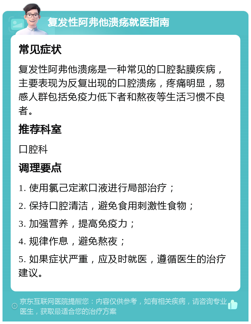 复发性阿弗他溃疡就医指南 常见症状 复发性阿弗他溃疡是一种常见的口腔黏膜疾病，主要表现为反复出现的口腔溃疡，疼痛明显，易感人群包括免疫力低下者和熬夜等生活习惯不良者。 推荐科室 口腔科 调理要点 1. 使用氯己定漱口液进行局部治疗； 2. 保持口腔清洁，避免食用刺激性食物； 3. 加强营养，提高免疫力； 4. 规律作息，避免熬夜； 5. 如果症状严重，应及时就医，遵循医生的治疗建议。