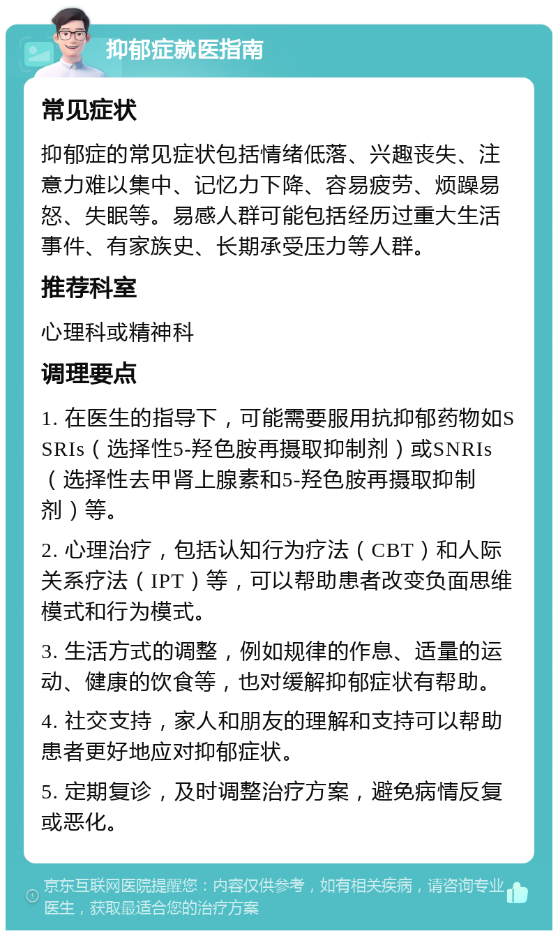 抑郁症就医指南 常见症状 抑郁症的常见症状包括情绪低落、兴趣丧失、注意力难以集中、记忆力下降、容易疲劳、烦躁易怒、失眠等。易感人群可能包括经历过重大生活事件、有家族史、长期承受压力等人群。 推荐科室 心理科或精神科 调理要点 1. 在医生的指导下，可能需要服用抗抑郁药物如SSRIs（选择性5-羟色胺再摄取抑制剂）或SNRIs（选择性去甲肾上腺素和5-羟色胺再摄取抑制剂）等。 2. 心理治疗，包括认知行为疗法（CBT）和人际关系疗法（IPT）等，可以帮助患者改变负面思维模式和行为模式。 3. 生活方式的调整，例如规律的作息、适量的运动、健康的饮食等，也对缓解抑郁症状有帮助。 4. 社交支持，家人和朋友的理解和支持可以帮助患者更好地应对抑郁症状。 5. 定期复诊，及时调整治疗方案，避免病情反复或恶化。