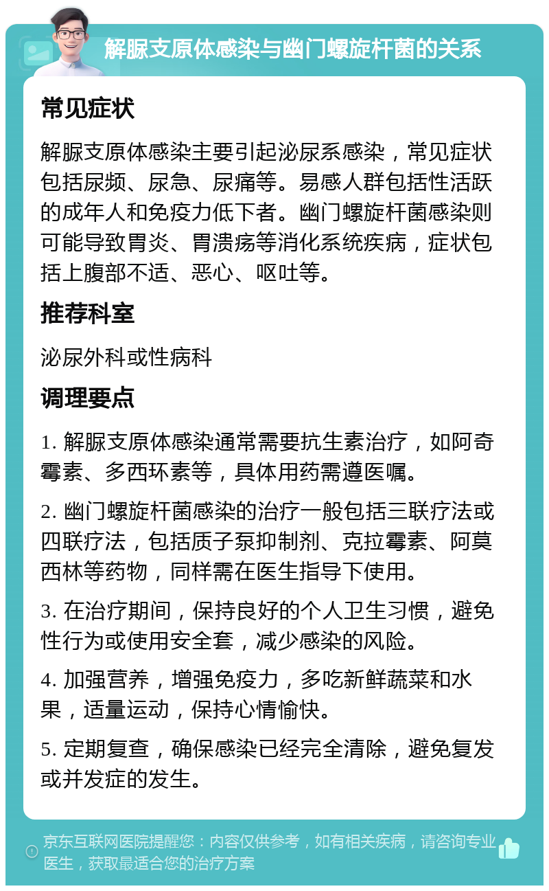 解脲支原体感染与幽门螺旋杆菌的关系 常见症状 解脲支原体感染主要引起泌尿系感染，常见症状包括尿频、尿急、尿痛等。易感人群包括性活跃的成年人和免疫力低下者。幽门螺旋杆菌感染则可能导致胃炎、胃溃疡等消化系统疾病，症状包括上腹部不适、恶心、呕吐等。 推荐科室 泌尿外科或性病科 调理要点 1. 解脲支原体感染通常需要抗生素治疗，如阿奇霉素、多西环素等，具体用药需遵医嘱。 2. 幽门螺旋杆菌感染的治疗一般包括三联疗法或四联疗法，包括质子泵抑制剂、克拉霉素、阿莫西林等药物，同样需在医生指导下使用。 3. 在治疗期间，保持良好的个人卫生习惯，避免性行为或使用安全套，减少感染的风险。 4. 加强营养，增强免疫力，多吃新鲜蔬菜和水果，适量运动，保持心情愉快。 5. 定期复查，确保感染已经完全清除，避免复发或并发症的发生。