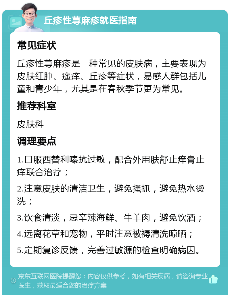 丘疹性荨麻疹就医指南 常见症状 丘疹性荨麻疹是一种常见的皮肤病，主要表现为皮肤红肿、瘙痒、丘疹等症状，易感人群包括儿童和青少年，尤其是在春秋季节更为常见。 推荐科室 皮肤科 调理要点 1.口服西替利嗪抗过敏，配合外用肤舒止痒膏止痒联合治疗； 2.注意皮肤的清洁卫生，避免搔抓，避免热水烫洗； 3.饮食清淡，忌辛辣海鲜、牛羊肉，避免饮酒； 4.远离花草和宠物，平时注意被褥清洗晾晒； 5.定期复诊反馈，完善过敏源的检查明确病因。