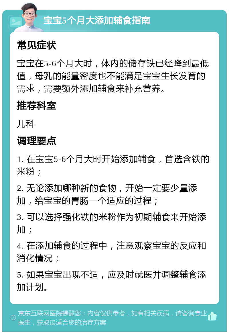 宝宝5个月大添加辅食指南 常见症状 宝宝在5-6个月大时，体内的储存铁已经降到最低值，母乳的能量密度也不能满足宝宝生长发育的需求，需要额外添加辅食来补充营养。 推荐科室 儿科 调理要点 1. 在宝宝5-6个月大时开始添加辅食，首选含铁的米粉； 2. 无论添加哪种新的食物，开始一定要少量添加，给宝宝的胃肠一个适应的过程； 3. 可以选择强化铁的米粉作为初期辅食来开始添加； 4. 在添加辅食的过程中，注意观察宝宝的反应和消化情况； 5. 如果宝宝出现不适，应及时就医并调整辅食添加计划。