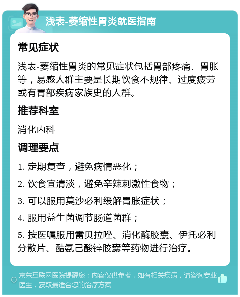 浅表-萎缩性胃炎就医指南 常见症状 浅表-萎缩性胃炎的常见症状包括胃部疼痛、胃胀等，易感人群主要是长期饮食不规律、过度疲劳或有胃部疾病家族史的人群。 推荐科室 消化内科 调理要点 1. 定期复查，避免病情恶化； 2. 饮食宜清淡，避免辛辣刺激性食物； 3. 可以服用莫沙必利缓解胃胀症状； 4. 服用益生菌调节肠道菌群； 5. 按医嘱服用雷贝拉唑、消化酶胶囊、伊托必利分散片、醋氨己酸锌胶囊等药物进行治疗。