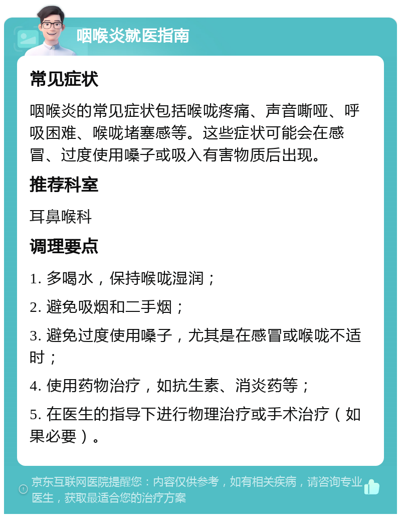 咽喉炎就医指南 常见症状 咽喉炎的常见症状包括喉咙疼痛、声音嘶哑、呼吸困难、喉咙堵塞感等。这些症状可能会在感冒、过度使用嗓子或吸入有害物质后出现。 推荐科室 耳鼻喉科 调理要点 1. 多喝水，保持喉咙湿润； 2. 避免吸烟和二手烟； 3. 避免过度使用嗓子，尤其是在感冒或喉咙不适时； 4. 使用药物治疗，如抗生素、消炎药等； 5. 在医生的指导下进行物理治疗或手术治疗（如果必要）。