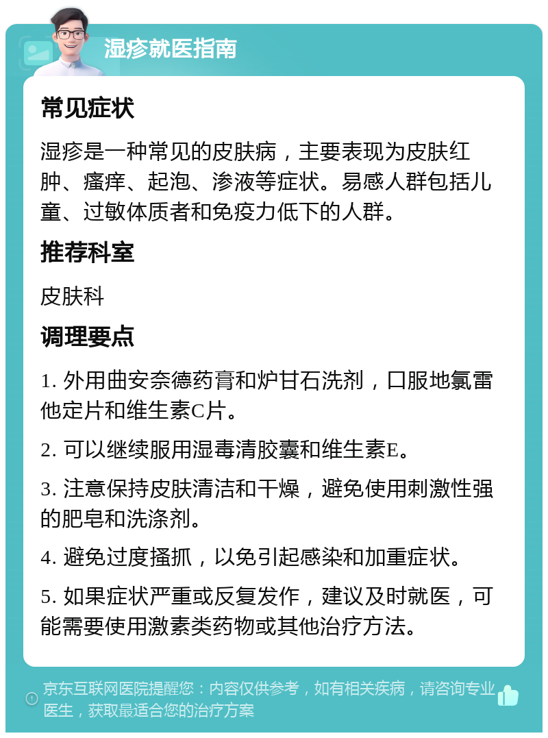 湿疹就医指南 常见症状 湿疹是一种常见的皮肤病，主要表现为皮肤红肿、瘙痒、起泡、渗液等症状。易感人群包括儿童、过敏体质者和免疫力低下的人群。 推荐科室 皮肤科 调理要点 1. 外用曲安奈德药膏和炉甘石洗剂，口服地氯雷他定片和维生素C片。 2. 可以继续服用湿毒清胶囊和维生素E。 3. 注意保持皮肤清洁和干燥，避免使用刺激性强的肥皂和洗涤剂。 4. 避免过度搔抓，以免引起感染和加重症状。 5. 如果症状严重或反复发作，建议及时就医，可能需要使用激素类药物或其他治疗方法。