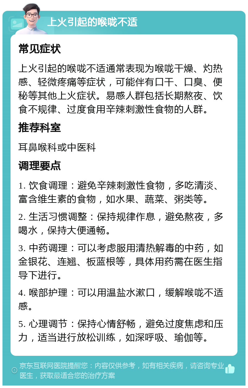 上火引起的喉咙不适 常见症状 上火引起的喉咙不适通常表现为喉咙干燥、灼热感、轻微疼痛等症状，可能伴有口干、口臭、便秘等其他上火症状。易感人群包括长期熬夜、饮食不规律、过度食用辛辣刺激性食物的人群。 推荐科室 耳鼻喉科或中医科 调理要点 1. 饮食调理：避免辛辣刺激性食物，多吃清淡、富含维生素的食物，如水果、蔬菜、粥类等。 2. 生活习惯调整：保持规律作息，避免熬夜，多喝水，保持大便通畅。 3. 中药调理：可以考虑服用清热解毒的中药，如金银花、连翘、板蓝根等，具体用药需在医生指导下进行。 4. 喉部护理：可以用温盐水漱口，缓解喉咙不适感。 5. 心理调节：保持心情舒畅，避免过度焦虑和压力，适当进行放松训练，如深呼吸、瑜伽等。