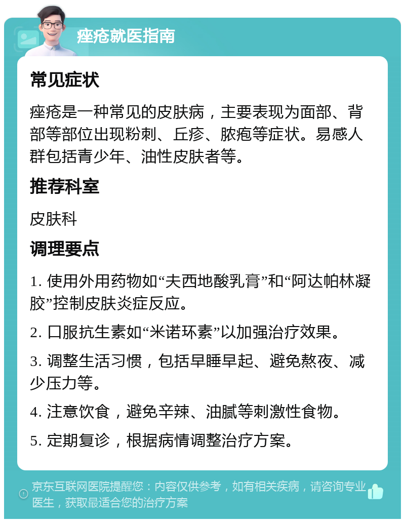 痤疮就医指南 常见症状 痤疮是一种常见的皮肤病，主要表现为面部、背部等部位出现粉刺、丘疹、脓疱等症状。易感人群包括青少年、油性皮肤者等。 推荐科室 皮肤科 调理要点 1. 使用外用药物如“夫西地酸乳膏”和“阿达帕林凝胶”控制皮肤炎症反应。 2. 口服抗生素如“米诺环素”以加强治疗效果。 3. 调整生活习惯，包括早睡早起、避免熬夜、减少压力等。 4. 注意饮食，避免辛辣、油腻等刺激性食物。 5. 定期复诊，根据病情调整治疗方案。