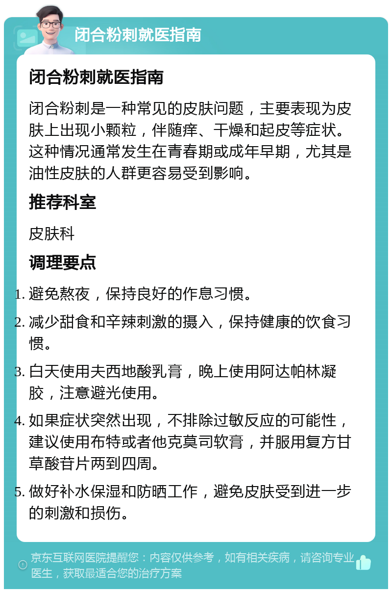 闭合粉刺就医指南 闭合粉刺就医指南 闭合粉刺是一种常见的皮肤问题，主要表现为皮肤上出现小颗粒，伴随痒、干燥和起皮等症状。这种情况通常发生在青春期或成年早期，尤其是油性皮肤的人群更容易受到影响。 推荐科室 皮肤科 调理要点 避免熬夜，保持良好的作息习惯。 减少甜食和辛辣刺激的摄入，保持健康的饮食习惯。 白天使用夫西地酸乳膏，晚上使用阿达帕林凝胶，注意避光使用。 如果症状突然出现，不排除过敏反应的可能性，建议使用布特或者他克莫司软膏，并服用复方甘草酸苷片两到四周。 做好补水保湿和防晒工作，避免皮肤受到进一步的刺激和损伤。