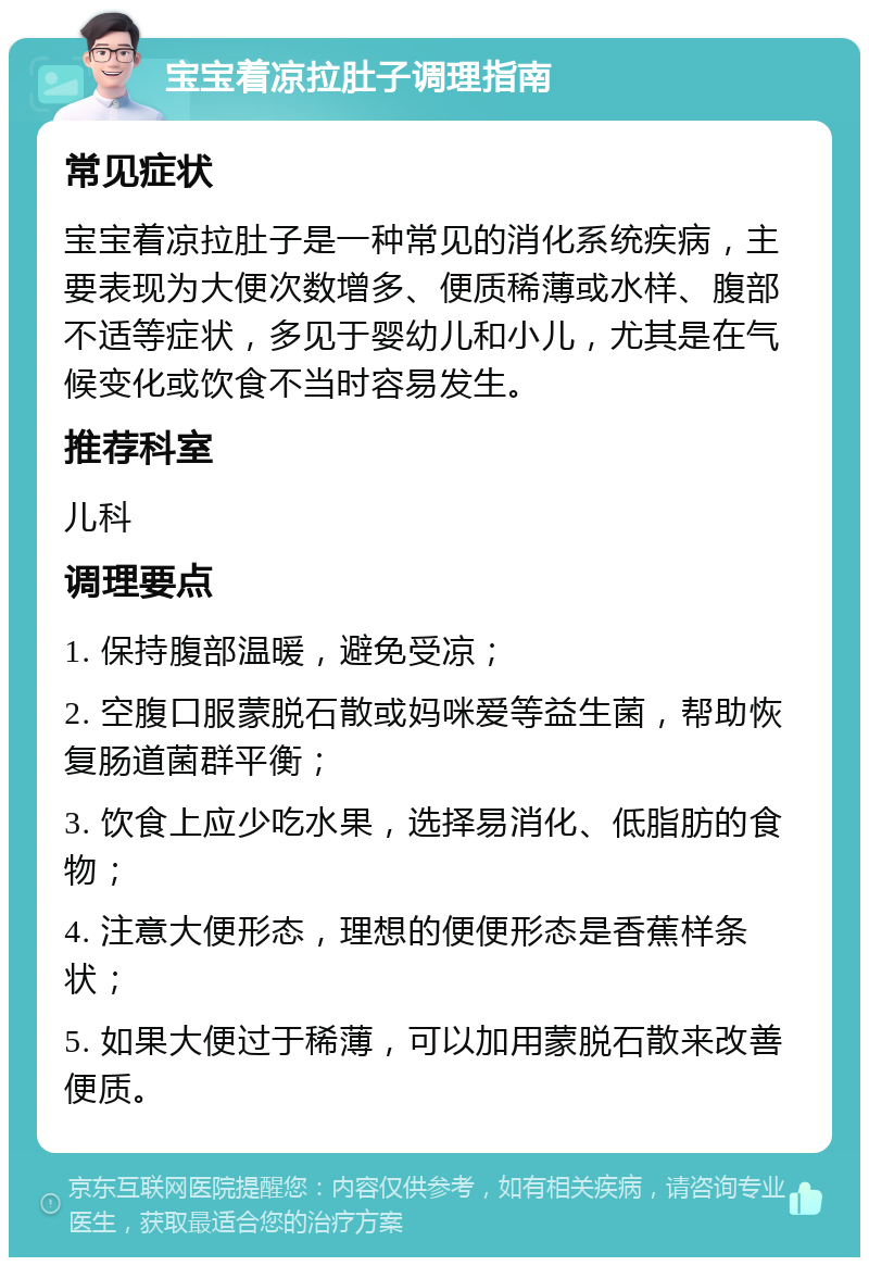 宝宝着凉拉肚子调理指南 常见症状 宝宝着凉拉肚子是一种常见的消化系统疾病，主要表现为大便次数增多、便质稀薄或水样、腹部不适等症状，多见于婴幼儿和小儿，尤其是在气候变化或饮食不当时容易发生。 推荐科室 儿科 调理要点 1. 保持腹部温暖，避免受凉； 2. 空腹口服蒙脱石散或妈咪爱等益生菌，帮助恢复肠道菌群平衡； 3. 饮食上应少吃水果，选择易消化、低脂肪的食物； 4. 注意大便形态，理想的便便形态是香蕉样条状； 5. 如果大便过于稀薄，可以加用蒙脱石散来改善便质。