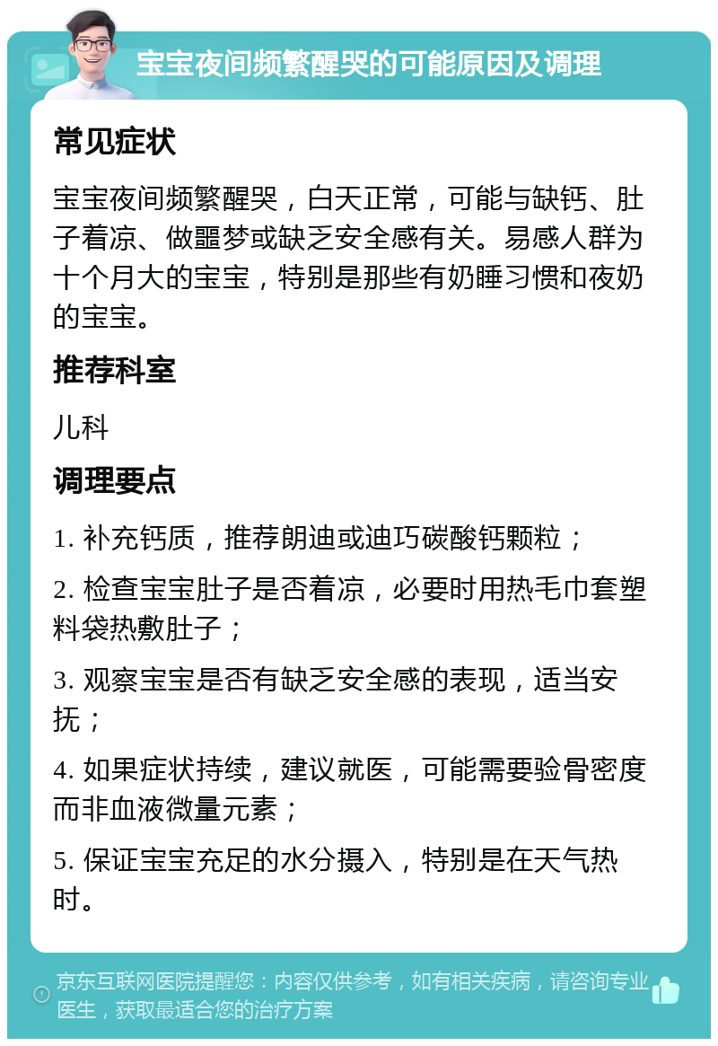 宝宝夜间频繁醒哭的可能原因及调理 常见症状 宝宝夜间频繁醒哭，白天正常，可能与缺钙、肚子着凉、做噩梦或缺乏安全感有关。易感人群为十个月大的宝宝，特别是那些有奶睡习惯和夜奶的宝宝。 推荐科室 儿科 调理要点 1. 补充钙质，推荐朗迪或迪巧碳酸钙颗粒； 2. 检查宝宝肚子是否着凉，必要时用热毛巾套塑料袋热敷肚子； 3. 观察宝宝是否有缺乏安全感的表现，适当安抚； 4. 如果症状持续，建议就医，可能需要验骨密度而非血液微量元素； 5. 保证宝宝充足的水分摄入，特别是在天气热时。