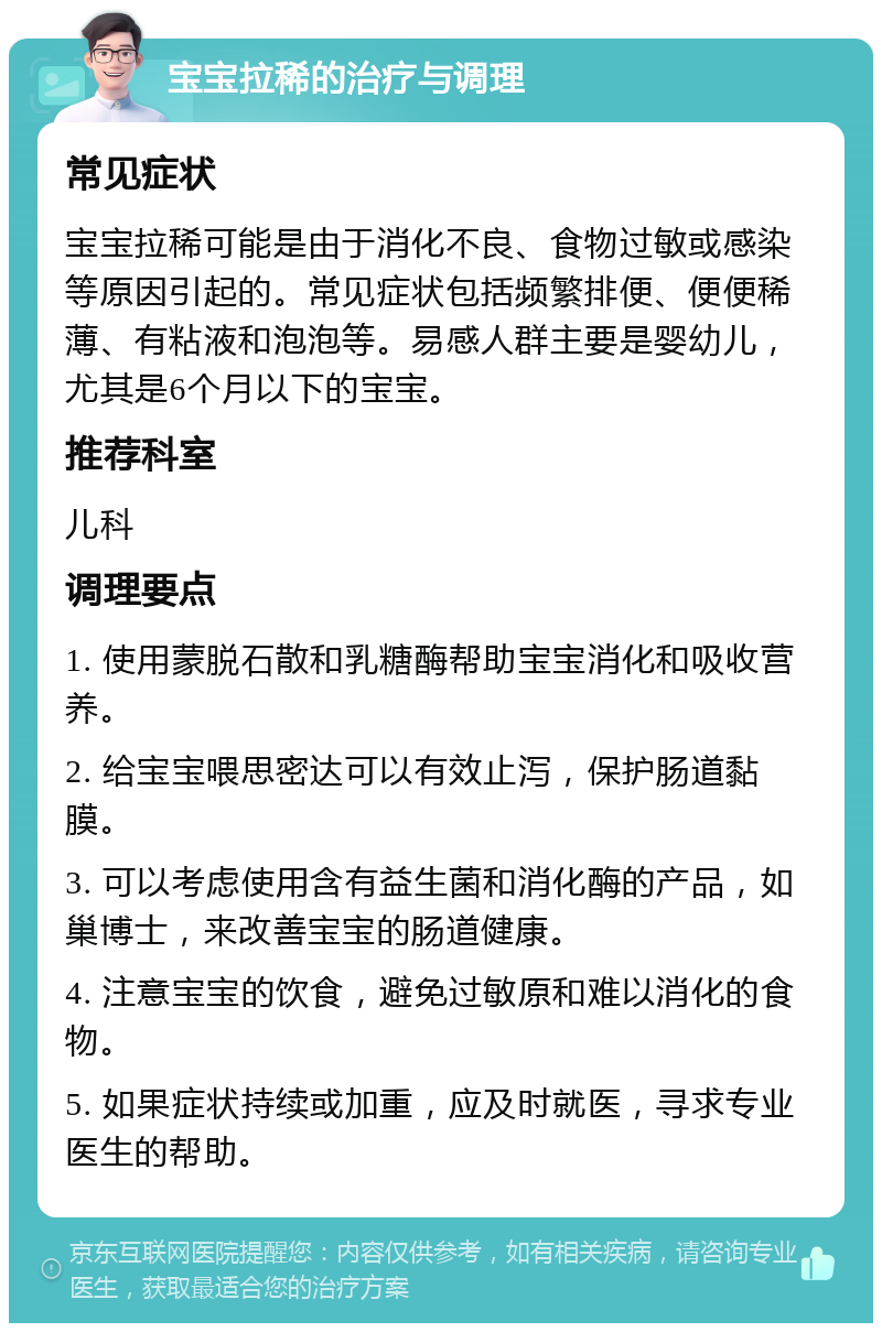 宝宝拉稀的治疗与调理 常见症状 宝宝拉稀可能是由于消化不良、食物过敏或感染等原因引起的。常见症状包括频繁排便、便便稀薄、有粘液和泡泡等。易感人群主要是婴幼儿，尤其是6个月以下的宝宝。 推荐科室 儿科 调理要点 1. 使用蒙脱石散和乳糖酶帮助宝宝消化和吸收营养。 2. 给宝宝喂思密达可以有效止泻，保护肠道黏膜。 3. 可以考虑使用含有益生菌和消化酶的产品，如巢博士，来改善宝宝的肠道健康。 4. 注意宝宝的饮食，避免过敏原和难以消化的食物。 5. 如果症状持续或加重，应及时就医，寻求专业医生的帮助。