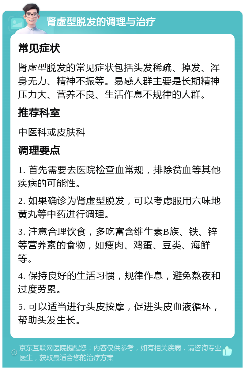 肾虚型脱发的调理与治疗 常见症状 肾虚型脱发的常见症状包括头发稀疏、掉发、浑身无力、精神不振等。易感人群主要是长期精神压力大、营养不良、生活作息不规律的人群。 推荐科室 中医科或皮肤科 调理要点 1. 首先需要去医院检查血常规，排除贫血等其他疾病的可能性。 2. 如果确诊为肾虚型脱发，可以考虑服用六味地黄丸等中药进行调理。 3. 注意合理饮食，多吃富含维生素B族、铁、锌等营养素的食物，如瘦肉、鸡蛋、豆类、海鲜等。 4. 保持良好的生活习惯，规律作息，避免熬夜和过度劳累。 5. 可以适当进行头皮按摩，促进头皮血液循环，帮助头发生长。