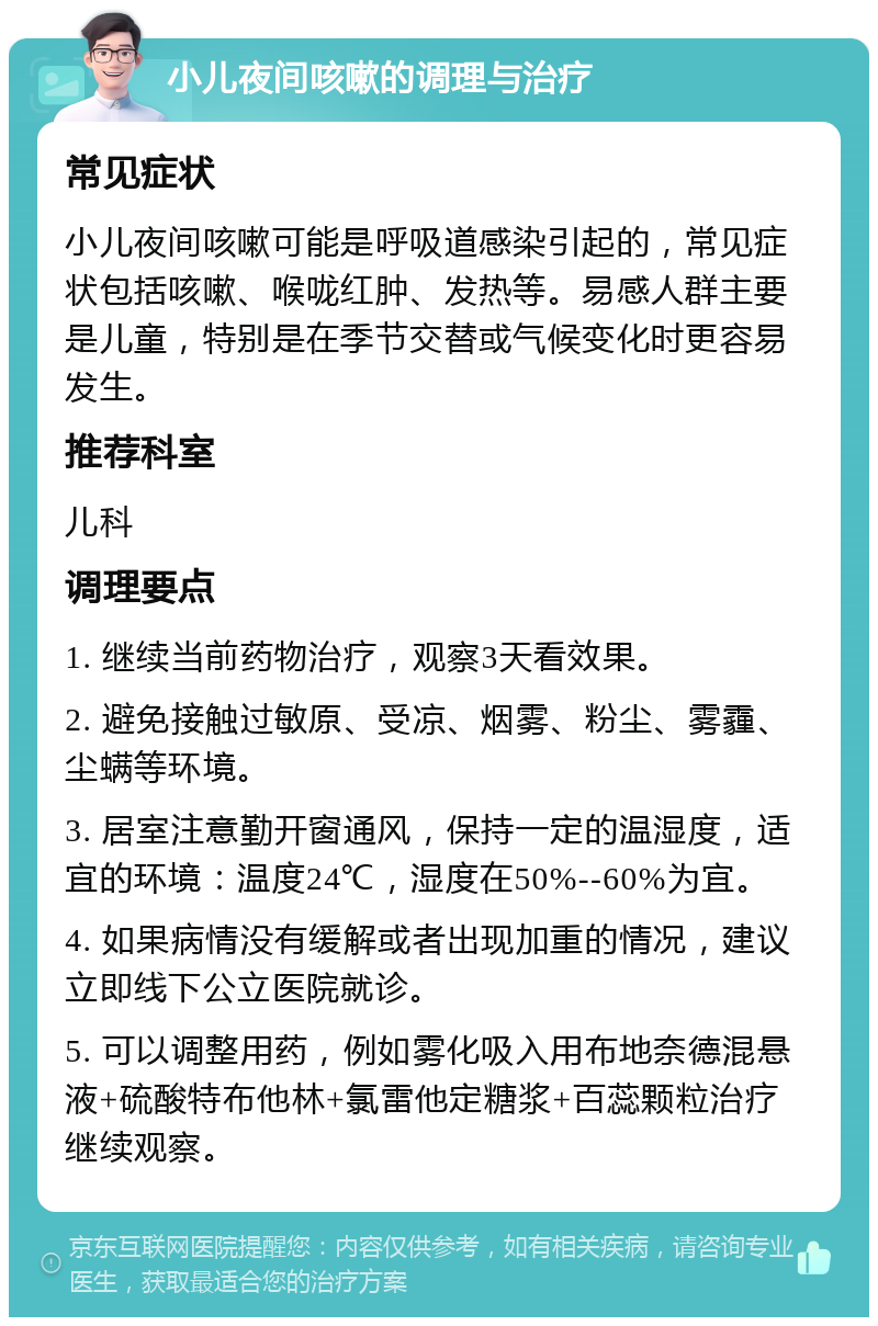 小儿夜间咳嗽的调理与治疗 常见症状 小儿夜间咳嗽可能是呼吸道感染引起的，常见症状包括咳嗽、喉咙红肿、发热等。易感人群主要是儿童，特别是在季节交替或气候变化时更容易发生。 推荐科室 儿科 调理要点 1. 继续当前药物治疗，观察3天看效果。 2. 避免接触过敏原、受凉、烟雾、粉尘、雾霾、尘螨等环境。 3. 居室注意勤开窗通风，保持一定的温湿度，适宜的环境：温度24℃，湿度在50%--60%为宜。 4. 如果病情没有缓解或者出现加重的情况，建议立即线下公立医院就诊。 5. 可以调整用药，例如雾化吸入用布地奈德混悬液+硫酸特布他林+氯雷他定糖浆+百蕊颗粒治疗继续观察。