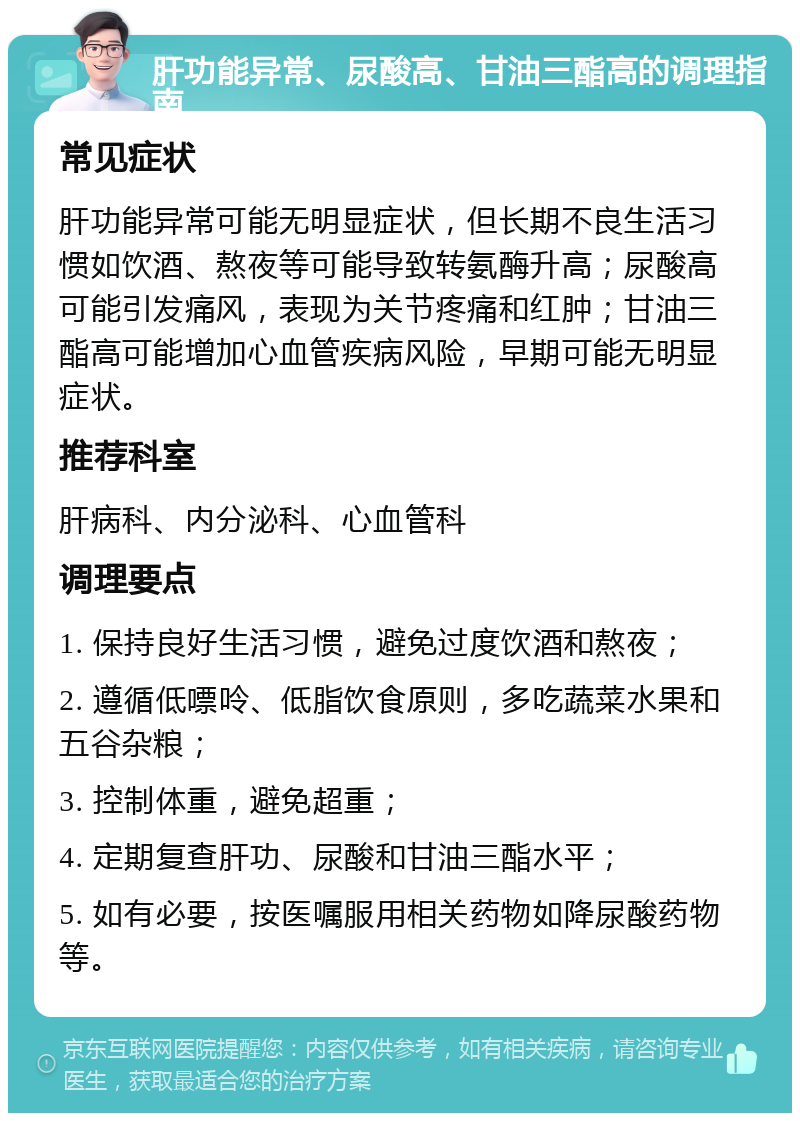 肝功能异常、尿酸高、甘油三酯高的调理指南 常见症状 肝功能异常可能无明显症状，但长期不良生活习惯如饮酒、熬夜等可能导致转氨酶升高；尿酸高可能引发痛风，表现为关节疼痛和红肿；甘油三酯高可能增加心血管疾病风险，早期可能无明显症状。 推荐科室 肝病科、内分泌科、心血管科 调理要点 1. 保持良好生活习惯，避免过度饮酒和熬夜； 2. 遵循低嘌呤、低脂饮食原则，多吃蔬菜水果和五谷杂粮； 3. 控制体重，避免超重； 4. 定期复查肝功、尿酸和甘油三酯水平； 5. 如有必要，按医嘱服用相关药物如降尿酸药物等。