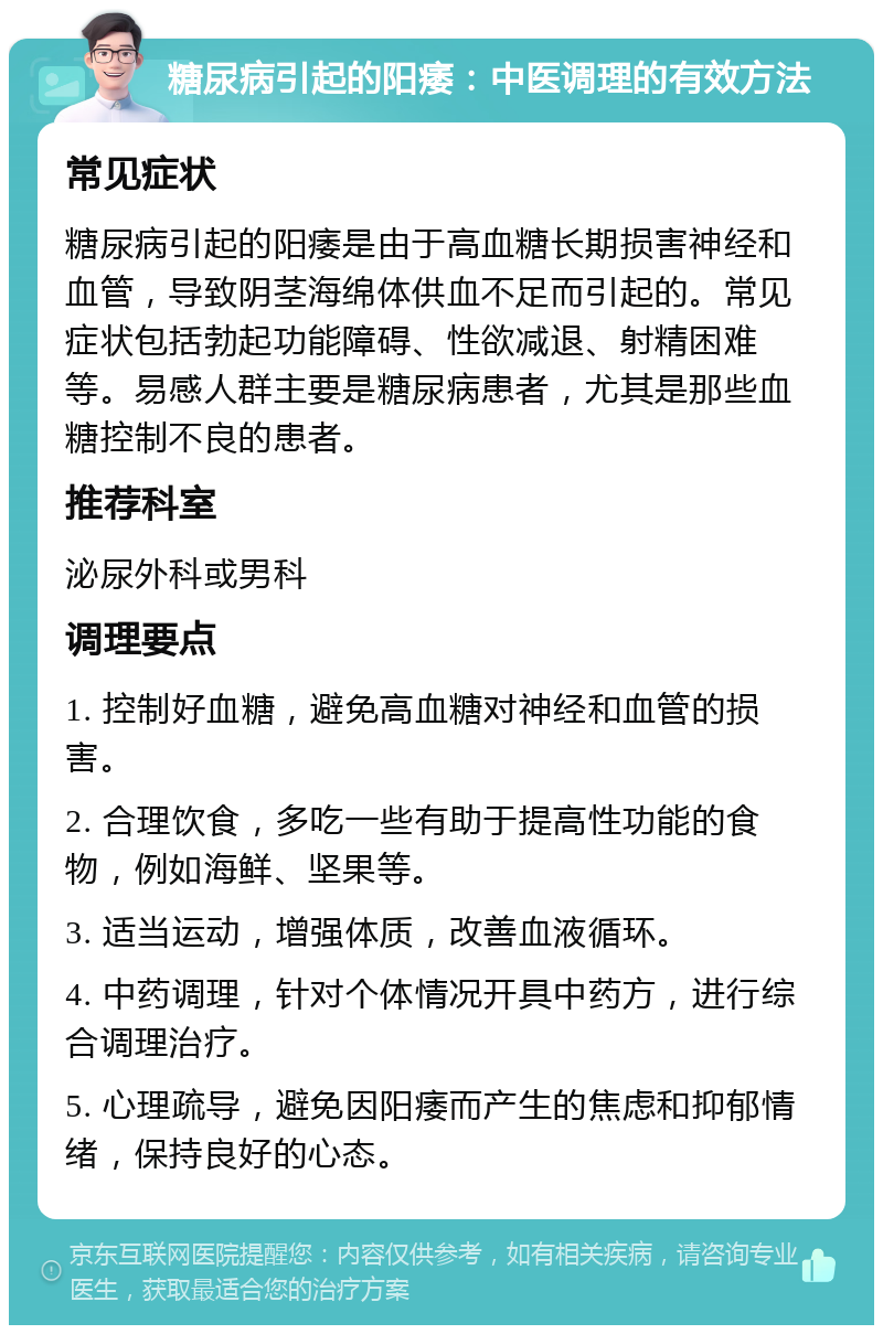 糖尿病引起的阳痿：中医调理的有效方法 常见症状 糖尿病引起的阳痿是由于高血糖长期损害神经和血管，导致阴茎海绵体供血不足而引起的。常见症状包括勃起功能障碍、性欲减退、射精困难等。易感人群主要是糖尿病患者，尤其是那些血糖控制不良的患者。 推荐科室 泌尿外科或男科 调理要点 1. 控制好血糖，避免高血糖对神经和血管的损害。 2. 合理饮食，多吃一些有助于提高性功能的食物，例如海鲜、坚果等。 3. 适当运动，增强体质，改善血液循环。 4. 中药调理，针对个体情况开具中药方，进行综合调理治疗。 5. 心理疏导，避免因阳痿而产生的焦虑和抑郁情绪，保持良好的心态。