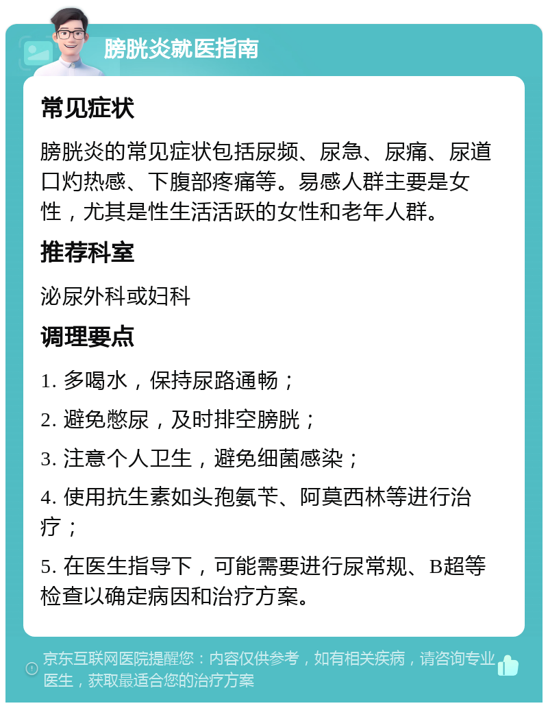 膀胱炎就医指南 常见症状 膀胱炎的常见症状包括尿频、尿急、尿痛、尿道口灼热感、下腹部疼痛等。易感人群主要是女性，尤其是性生活活跃的女性和老年人群。 推荐科室 泌尿外科或妇科 调理要点 1. 多喝水，保持尿路通畅； 2. 避免憋尿，及时排空膀胱； 3. 注意个人卫生，避免细菌感染； 4. 使用抗生素如头孢氨苄、阿莫西林等进行治疗； 5. 在医生指导下，可能需要进行尿常规、B超等检查以确定病因和治疗方案。