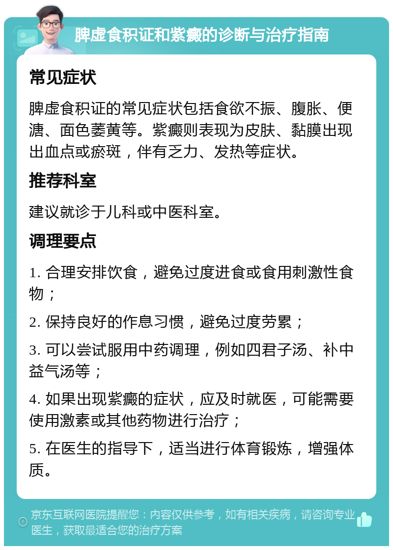 脾虚食积证和紫癜的诊断与治疗指南 常见症状 脾虚食积证的常见症状包括食欲不振、腹胀、便溏、面色萎黄等。紫癜则表现为皮肤、黏膜出现出血点或瘀斑，伴有乏力、发热等症状。 推荐科室 建议就诊于儿科或中医科室。 调理要点 1. 合理安排饮食，避免过度进食或食用刺激性食物； 2. 保持良好的作息习惯，避免过度劳累； 3. 可以尝试服用中药调理，例如四君子汤、补中益气汤等； 4. 如果出现紫癜的症状，应及时就医，可能需要使用激素或其他药物进行治疗； 5. 在医生的指导下，适当进行体育锻炼，增强体质。