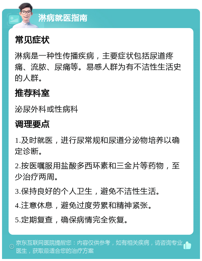 淋病就医指南 常见症状 淋病是一种性传播疾病，主要症状包括尿道疼痛、流脓、尿痛等。易感人群为有不洁性生活史的人群。 推荐科室 泌尿外科或性病科 调理要点 1.及时就医，进行尿常规和尿道分泌物培养以确定诊断。 2.按医嘱服用盐酸多西环素和三金片等药物，至少治疗两周。 3.保持良好的个人卫生，避免不洁性生活。 4.注意休息，避免过度劳累和精神紧张。 5.定期复查，确保病情完全恢复。