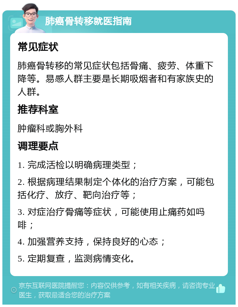 肺癌骨转移就医指南 常见症状 肺癌骨转移的常见症状包括骨痛、疲劳、体重下降等。易感人群主要是长期吸烟者和有家族史的人群。 推荐科室 肿瘤科或胸外科 调理要点 1. 完成活检以明确病理类型； 2. 根据病理结果制定个体化的治疗方案，可能包括化疗、放疗、靶向治疗等； 3. 对症治疗骨痛等症状，可能使用止痛药如吗啡； 4. 加强营养支持，保持良好的心态； 5. 定期复查，监测病情变化。