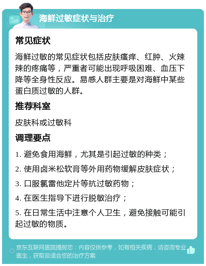 海鲜过敏症状与治疗 常见症状 海鲜过敏的常见症状包括皮肤瘙痒、红肿、火辣辣的疼痛等，严重者可能出现呼吸困难、血压下降等全身性反应。易感人群主要是对海鲜中某些蛋白质过敏的人群。 推荐科室 皮肤科或过敏科 调理要点 1. 避免食用海鲜，尤其是引起过敏的种类； 2. 使用卤米松软膏等外用药物缓解皮肤症状； 3. 口服氯雷他定片等抗过敏药物； 4. 在医生指导下进行脱敏治疗； 5. 在日常生活中注意个人卫生，避免接触可能引起过敏的物质。