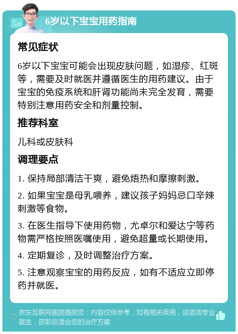 6岁以下宝宝用药指南 常见症状 6岁以下宝宝可能会出现皮肤问题，如湿疹、红斑等，需要及时就医并遵循医生的用药建议。由于宝宝的免疫系统和肝肾功能尚未完全发育，需要特别注意用药安全和剂量控制。 推荐科室 儿科或皮肤科 调理要点 1. 保持局部清洁干爽，避免焐热和摩擦刺激。 2. 如果宝宝是母乳喂养，建议孩子妈妈忌口辛辣刺激等食物。 3. 在医生指导下使用药物，尤卓尔和爱达宁等药物需严格按照医嘱使用，避免超量或长期使用。 4. 定期复诊，及时调整治疗方案。 5. 注意观察宝宝的用药反应，如有不适应立即停药并就医。