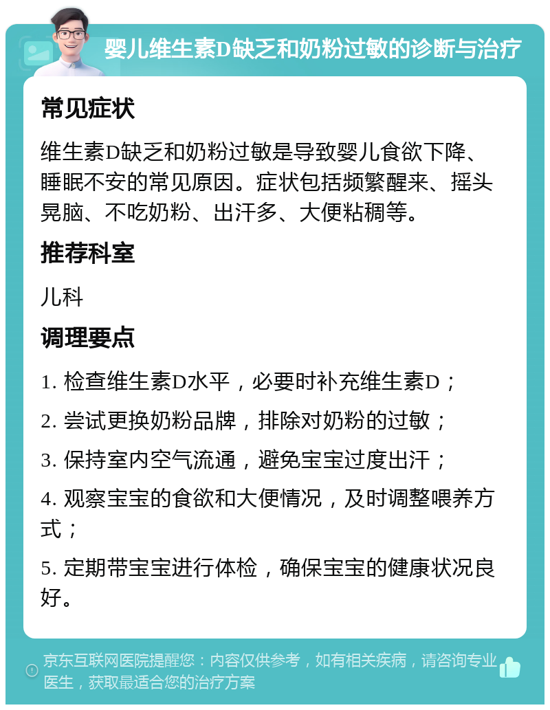 婴儿维生素D缺乏和奶粉过敏的诊断与治疗 常见症状 维生素D缺乏和奶粉过敏是导致婴儿食欲下降、睡眠不安的常见原因。症状包括频繁醒来、摇头晃脑、不吃奶粉、出汗多、大便粘稠等。 推荐科室 儿科 调理要点 1. 检查维生素D水平，必要时补充维生素D； 2. 尝试更换奶粉品牌，排除对奶粉的过敏； 3. 保持室内空气流通，避免宝宝过度出汗； 4. 观察宝宝的食欲和大便情况，及时调整喂养方式； 5. 定期带宝宝进行体检，确保宝宝的健康状况良好。