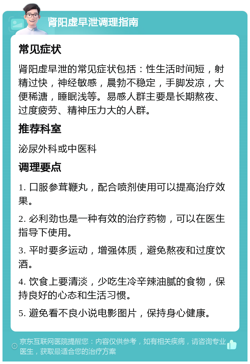 肾阳虚早泄调理指南 常见症状 肾阳虚早泄的常见症状包括：性生活时间短，射精过快，神经敏感，晨勃不稳定，手脚发凉，大便稀溏，睡眠浅等。易感人群主要是长期熬夜、过度疲劳、精神压力大的人群。 推荐科室 泌尿外科或中医科 调理要点 1. 口服参茸鞭丸，配合喷剂使用可以提高治疗效果。 2. 必利劲也是一种有效的治疗药物，可以在医生指导下使用。 3. 平时要多运动，增强体质，避免熬夜和过度饮酒。 4. 饮食上要清淡，少吃生冷辛辣油腻的食物，保持良好的心态和生活习惯。 5. 避免看不良小说电影图片，保持身心健康。