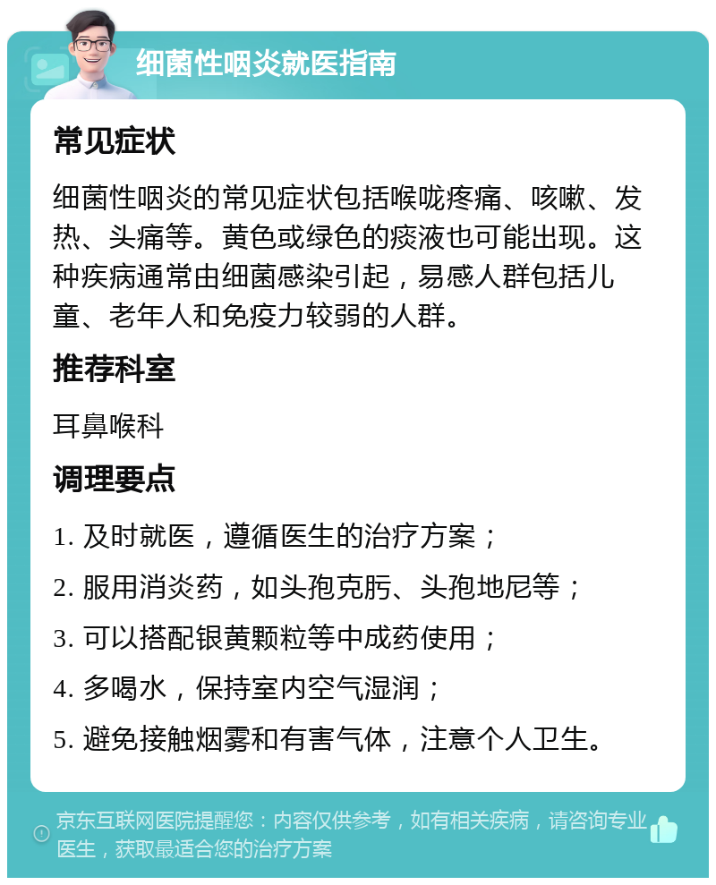 细菌性咽炎就医指南 常见症状 细菌性咽炎的常见症状包括喉咙疼痛、咳嗽、发热、头痛等。黄色或绿色的痰液也可能出现。这种疾病通常由细菌感染引起，易感人群包括儿童、老年人和免疫力较弱的人群。 推荐科室 耳鼻喉科 调理要点 1. 及时就医，遵循医生的治疗方案； 2. 服用消炎药，如头孢克肟、头孢地尼等； 3. 可以搭配银黄颗粒等中成药使用； 4. 多喝水，保持室内空气湿润； 5. 避免接触烟雾和有害气体，注意个人卫生。