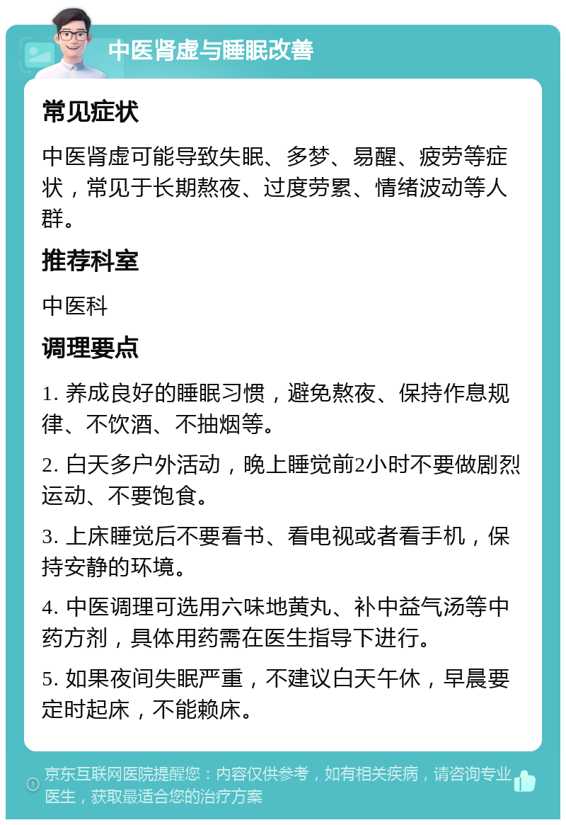 中医肾虚与睡眠改善 常见症状 中医肾虚可能导致失眠、多梦、易醒、疲劳等症状，常见于长期熬夜、过度劳累、情绪波动等人群。 推荐科室 中医科 调理要点 1. 养成良好的睡眠习惯，避免熬夜、保持作息规律、不饮酒、不抽烟等。 2. 白天多户外活动，晚上睡觉前2小时不要做剧烈运动、不要饱食。 3. 上床睡觉后不要看书、看电视或者看手机，保持安静的环境。 4. 中医调理可选用六味地黄丸、补中益气汤等中药方剂，具体用药需在医生指导下进行。 5. 如果夜间失眠严重，不建议白天午休，早晨要定时起床，不能赖床。