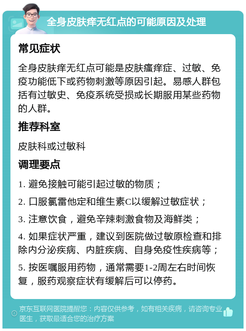 全身皮肤痒无红点的可能原因及处理 常见症状 全身皮肤痒无红点可能是皮肤瘙痒症、过敏、免疫功能低下或药物刺激等原因引起。易感人群包括有过敏史、免疫系统受损或长期服用某些药物的人群。 推荐科室 皮肤科或过敏科 调理要点 1. 避免接触可能引起过敏的物质； 2. 口服氯雷他定和维生素C以缓解过敏症状； 3. 注意饮食，避免辛辣刺激食物及海鲜类； 4. 如果症状严重，建议到医院做过敏原检查和排除内分泌疾病、内脏疾病、自身免疫性疾病等； 5. 按医嘱服用药物，通常需要1-2周左右时间恢复，服药观察症状有缓解后可以停药。