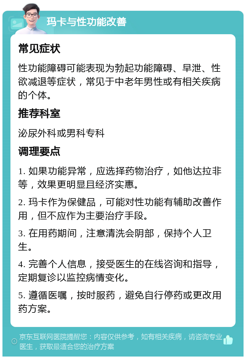 玛卡与性功能改善 常见症状 性功能障碍可能表现为勃起功能障碍、早泄、性欲减退等症状，常见于中老年男性或有相关疾病的个体。 推荐科室 泌尿外科或男科专科 调理要点 1. 如果功能异常，应选择药物治疗，如他达拉非等，效果更明显且经济实惠。 2. 玛卡作为保健品，可能对性功能有辅助改善作用，但不应作为主要治疗手段。 3. 在用药期间，注意清洗会阴部，保持个人卫生。 4. 完善个人信息，接受医生的在线咨询和指导，定期复诊以监控病情变化。 5. 遵循医嘱，按时服药，避免自行停药或更改用药方案。